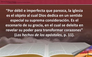 “Por débil e imperfecta que parezca, la iglesia
es el objeto al cual Dios dedica en un sentido
   especial su suprema consideración. Es el
escenario de su gracia, en el cual se deleita en
revelar su poder para transformar corazones”
     (Los hechos de los apóstoles, p. 11).
 