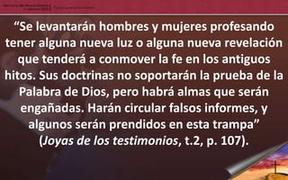 “Se levantarán hombres y mujeres profesando
tener alguna nueva luz o alguna nueva revelación
   que tenderá a conmover la fe en los antiguos
hitos. Sus doctrinas no soportarán la prueba de la
   Palabra de Dios, pero habrá almas que serán
   engañadas. Harán circular falsos informes, y
    algunos serán prendidos en esta trampa”
       (Joyas de los testimonios, t.2, p. 107).
 