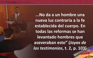 ...No da a un hombre una
 nueva luz contraria a la fe
 establecida del cuerpo. En
 todas las reformas se han
  levantado hombres que
aseveraban esto” (Joyas de
los testimonios, t. 2, p. 103)
 