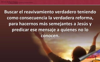 Buscar el reavivamiento verdadero teniendo
 como consecuencia la verdadera reforma,
  para hacernos más semejantes a Jesús y
   predicar ese mensaje a quienes no lo
                 conocen.
 
