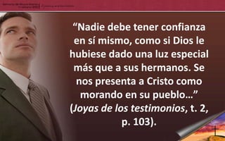 “Nadie debe tener confianza
 en sí mismo, como si Dios le
hubiese dado una luz especial
 más que a sus hermanos. Se
  nos presenta a Cristo como
   morando en su pueblo…”
(Joyas de los testimonios, t. 2,
            p. 103).
 