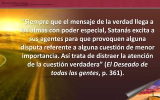“Siempre que el mensaje de la verdad llega a
las almas con poder especial, Satanás excita a
    sus agentes para que provoquen alguna
disputa referente a alguna cuestión de menor
 importancia. Así trata de distraer la atención
   de la cuestión verdadera” (El Deseado de
           todas las gentes, p. 361).
 