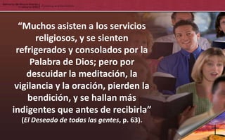 “Muchos asisten a los servicios
       religiosos, y se sienten
 refrigerados y consolados por la
     Palabra de Dios; pero por
    descuidar la meditación, la
 vigilancia y la oración, pierden la
    bendición, y se hallan más
indigentes que antes de recibirla”
  (El Deseado de todas las gentes, p. 63).
 