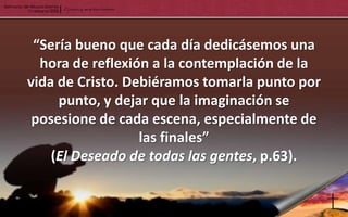 “Sería bueno que cada día dedicásemos una
  hora de reflexión a la contemplación de la
vida de Cristo. Debiéramos tomarla punto por
     punto, y dejar que la imaginación se
 posesione de cada escena, especialmente de
                  las finales”
    (El Deseado de todas las gentes, p.63).
 