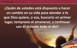¿Quién de ustedes está dispuesto a hacer
 un cambio en su vida para atender a lo
que Dios quiere, o sea, buscarlo en primer
lugar, temprano al amanecer, y continuar
        con él durante todo el día?
 