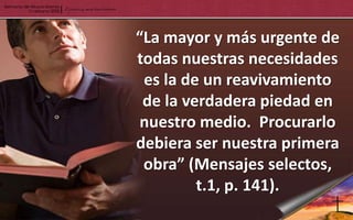 “La mayor y más urgente de
todas nuestras necesidades
 es la de un reavivamiento
 de la verdadera piedad en
nuestro medio. Procurarlo
debiera ser nuestra primera
 obra” (Mensajes selectos,
         t.1, p. 141).
 