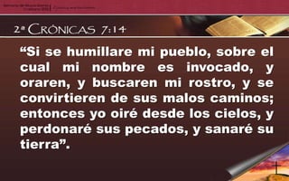 “Si se humillare mi pueblo, sobre el
cual mi nombre es invocado, y
oraren, y buscaren mi rostro, y se
convirtieren de sus malos caminos;
entonces yo oiré desde los cielos, y
perdonaré sus pecados, y sanaré su
tierra”.
 