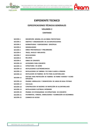 “MEJORAMIENTO DEL SISTEMA DE AGUA POTABLE E INSTALACIÓN DEL
SISTEMA DE ALCANTARILLADO EN LA LOCALIDAD DE JEPELACIO”
SISTEMA DE ALCANTARILLADO
EXPEDIENTE TECNICO
ESPECIFICACIONES TÉCNICAS GENERALES
VOLUMEN 2
CONTENIDO
SECCIÓN 1 DESCRIPCIÓN GENERAL DE LAS OBRAS PROYECTADAS
SECCIÓN 2 OBJETIVO Y ORGANIZACIÓN DE LAS ESPECIFICACIONES
SECCIÓN 3 NORMATIVIDAD Y DISPOSICIONES ESPECÍFICAS
SECCIÓN 4 GENERALIDADES
SECCIÓN 5 OBRAS PROVISIONALES Y PRELIMINARES
SECCIÓN 6 TRAZO, NIVELES Y REPLANTEO
SECCIÓN 7 EXCAVACIONES
SECCIÓN 8 RELLENOS
SECCIÓN 9 OBRAS DE CONCRETO
SECCIÓN 10 ACCESORIOS PARA CONCRETO
SECCIÓN 11 ESTRUCTURAS DE ACERO
SECCIÓN 12 INSTALACIONES ELECTROMECANICAS
SECCIÓN 13 INSTALACIONES DE TUBERIAS PVC PARA FLUIDOS A PRESION
SECCIÓN 14 INSTALACION DE TUBERIAS DE PVC PARA ALCANTARILLADO
SECCIÓN 15
PINTURA PARA PROTECCIÓN DE TUBERÍAS DE FIERRO FUNDIDO Y ACERO
EXPUESTAS
SECCIÓN 16 PRUEBAS HIDRAULICAS Y DESINFECCION DE LINEAS DE AGUA POTABLE
SECCIÓN 17 VÁLVULAS
SECCIÓN 18 CONSTRUCCION DE BUZONES DE INSPECCIÓN DE ALCANTARILLADO
SECCIÓN 19 INSTALACIONES ELECTRICAS INTERIORES
SECCIÓN 20 PRUEBAS DE ESTANQUEIDAD DE ESTRUCTURAS DE CONCRETO
SECCIÓN 21 PAVIMENTOS, VEREDAS, DEMOLICIONES Y ELIMINACIÓN DE ESCOMBROS
SECCIÓN 22 CAMINOS DE ACCESO
 