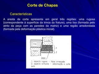 Características 
Corte de Chapas 
A aresta de corte apresenta em geral três regiões: uma rugosa (correspondente à superfície da trinca da fratura), uma lisa (formada pelo atrito da peça com as paredes da matriz) e uma região arredondada (formada pela deformação plástica inicial).  
