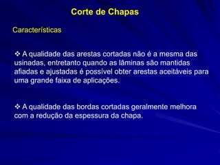Corte de Chapas 
Características 
 A qualidade das arestas cortadas não é a mesma das usinadas, entretanto quando as lâminas são mantidas afiadas e ajustadas é possível obter arestas aceitáveis para uma grande faixa de aplicações. 
 A qualidade das bordas cortadas geralmente melhora com a redução da espessura da chapa.  