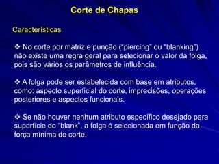  No corte por matriz e punção (“piercing” ou “blanking”) não existe uma regra geral para selecionar o valor da folga, pois são vários os parâmetros de influência. 
 A folga pode ser estabelecida com base em atributos, como: aspecto superficial do corte, imprecisões, operações posteriores e aspectos funcionais. 
 Se não houver nenhum atributo específico desejado para superfície do “blank”, a folga é selecionada em função da força mínima de corte. 
Corte de Chapas 
Características  