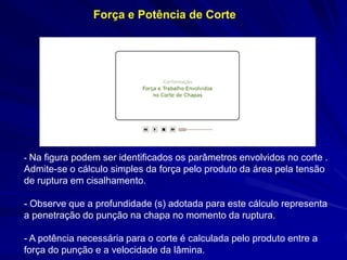 - Na figura podem ser identificados os parâmetros envolvidos no corte . Admite-se o cálculo simples da força pelo produto da área pela tensão de ruptura em cisalhamento. 
- Observe que a profundidade (s) adotada para este cálculo representa a penetração do punção na chapa no momento da ruptura. 
- A potência necessária para o corte é calculada pelo produto entre a força do punção e a velocidade da lâmina. 
Força e Potência de Corte  