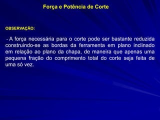 Força e Potência de Corte 
OBSERVAÇÃO: 
- A força necessária para o corte pode ser bastante reduzida construindo-se as bordas da ferramenta em plano inclinado em relação ao plano da chapa, de maneira que apenas uma pequena fração do comprimento total do corte seja feita de uma só vez.  