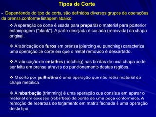 - Dependendo do tipo de corte, são definidos diversos grupos de operações da prensa,conforme listagem abaixo: 
Tipos de Corte 
 A operação de corte é usada para preparar o material para posterior estampagem ("blank"). A parte desejada é cortada (removida) da chapa original. 
 A fabricação de furos em prensa (piercing ou punching) caracteriza uma operação de corte em que o metal removido é descartado. 
 A fabricação de entalhes (notching) nas bordas de uma chapa pode ser feita em prensa através do puncionamento destas regiões. 
 O corte por guilhotina é uma operação que não retira material da chapa metálica. 
 A rebarbação (trimming) é uma operação que consiste em aparar o material em excesso (rebarbas) da borda de uma peça conformada. A remoção de rebarbas de forjamento em matriz fechada é uma operação deste tipo.  