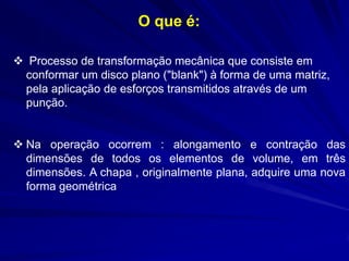 O que é: 
 Processo de transformação mecânica que consiste em conformar um disco plano ("blank") à forma de uma matriz, pela aplicação de esforços transmitidos através de um punção. 
Na operação ocorrem : alongamento e contração das dimensões de todos os elementos de volume, em três dimensões. A chapa , originalmente plana, adquire uma nova forma geométrica  