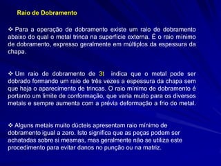 Raio de Dobramento 
 Para a operação de dobramento existe um raio de dobramento abaixo do qual o metal trinca na superfície externa. É o raio mínimo de dobramento, expresso geralmente em múltiplos da espessura da chapa. 
 Um raio de dobramento de 3t indica que o metal pode ser dobrado formando um raio de três vezes a espessura da chapa sem que haja o aparecimento de trincas. O raio mínimo de dobramento é portanto um limite de conformação, que varia muito para os diversos metais e sempre aumenta com a prévia deformação a frio do metal. 
 Alguns metais muito dúcteis apresentam raio mínimo de dobramento igual a zero. Isto significa que as peças podem ser achatadas sobre si mesmas, mas geralmente não se utiliza este procedimento para evitar danos no punção ou na matriz.  