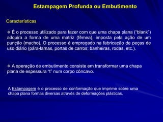 Estampagem Profunda ou Embutimento 
Características 
 É o processo utilizado para fazer com que uma chapa plana (“blank”) adquira a forma de uma matriz (fêmea), imposta pela ação de um punção (macho). O processo é empregado na fabricação de peças de uso diário (pára-lamas, portas de carros; banheiras, rodas, etc.). 
 A operação de embutimento consiste em transformar uma chapa plana de espessura “t” num corpo côncavo. 
A Estampagem é o processo de conformação que imprime sobre uma chapa plana formas diversas através de deformações plásticas.  