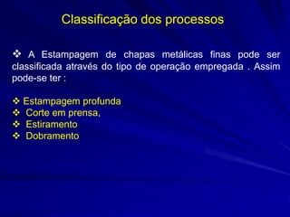 Classificação dos processos 
 A Estampagem de chapas metálicas finas pode ser classificada através do tipo de operação empregada . Assim pode-se ter : 
 Estampagem profunda 
 Corte em prensa, 
 Estiramento 
 Dobramento  