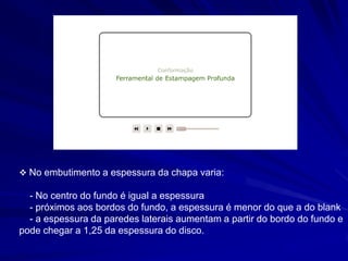  No embutimento a espessura da chapa varia: 
- No centro do fundo é igual a espessura 
- próximos aos bordos do fundo, a espessura é menor do que a do blank 
- a espessura da paredes laterais aumentam a partir do bordo do fundo e pode chegar a 1,25 da espessura do disco.  