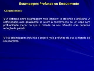 Estampagem Profunda ou Embutimento 
Características 
 A distinção entre estampagem rasa (shallow) e profunda é arbitrária. A estampagem rasa geralmente se refere à conformação de um copo com profundidade menor do que a metade do seu diâmetro com pequena redução de parede. 
 Na estampagem profunda o copo é mais profundo do que a metade do seu diâmetro.  