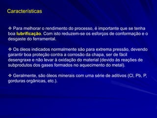  Para melhorar o rendimento do processo, é importante que se tenha boa lubrificação. Com isto reduzem-se os esforços de conformação e o desgaste do ferramental. 
 Os óleos indicados normalmente são para extrema pressão, devendo garantir boa proteção contra a corrosão da chapa, ser de fácil desengraxe e não levar à oxidação do material (devido às reações de subprodutos dos gases formados no aquecimento do metal). 
 Geralmente, são óleos minerais com uma série de aditivos (Cl, Pb, P, gorduras orgânicas, etc.). 
Características  
