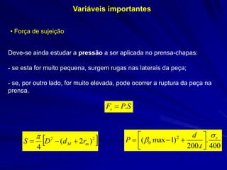 Variáveis importantes 
• Força de sujeição 
Deve-se ainda estudar a pressão a ser aplicada no prensa-chapas: 
- se esta for muito pequena, surgem rugas nas laterais da peça; 
- se, por outro lado, for muito elevada, pode ocorrer a ruptura da peça na prensa. 
SPFs. 22)2( 4mMrdDS  400. .200)1max(20rtdP        