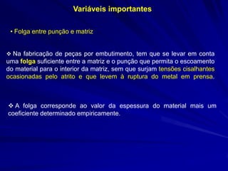 Variáveis importantes 
• Folga entre punção e matriz 
 Na fabricação de peças por embutimento, tem que se levar em conta uma folga suficiente entre a matriz e o punção que permita o escoamento do material para o interior da matriz, sem que surjam tensões cisalhantes ocasionadas pelo atrito e que levem à ruptura do metal em prensa. 
 A folga corresponde ao valor da espessura do material mais um coeficiente determinado empiricamente.  