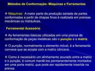 Métodos de Conformação- Máquinas e Ferramentas 
 Máquinas: A maior parte da produção seriada de partes conformadas a partir de chapas finas é realizada em prensas mecânicas ou hidráulicas. 
Ferramental Acessório 
 As ferramentas básicas utilizadas em uma prensa de conformação de peças metálicas são o punção e a matriz. 
 O punção, normalmente o elemento móvel, é a ferramenta convexa que se acopla com a matriz côncava. 
 Como é necessário um alinhamento acurado entre a matriz e o punção, é comum mantê-los permanentemente montados em uma porta matriz, que pode ser rapidamente inserida na prensa.  