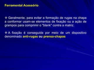 Ferramental Acessório 
 Geralmente, para evitar a formação de rugas na chapa a conformar usam-se elementos de fixação ou a ação de grampos para comprimir o "blank" contra a matriz. 
 A fixação é conseguida por meio de um dispositivo denominado anti-rugas ou prensa-chapas  