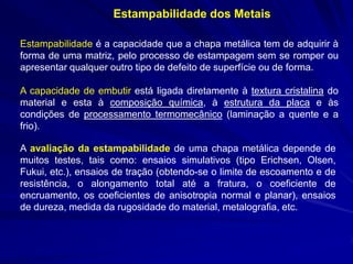 Estampabilidade dos Metais 
Estampabilidade é a capacidade que a chapa metálica tem de adquirir à forma de uma matriz, pelo processo de estampagem sem se romper ou apresentar qualquer outro tipo de defeito de superfície ou de forma. 
A capacidade de embutir está ligada diretamente à textura cristalina do material e esta à composição química, à estrutura da placa e às condições de processamento termomecânico (laminação a quente e a frio). 
A avaliação da estampabilidade de uma chapa metálica depende de muitos testes, tais como: ensaios simulativos (tipo Erichsen, Olsen, Fukui, etc.), ensaios de tração (obtendo-se o limite de escoamento e de resistência, o alongamento total até a fratura, o coeficiente de encruamento, os coeficientes de anisotropia normal e planar), ensaios de dureza, medida da rugosidade do material, metalografia, etc. 
 