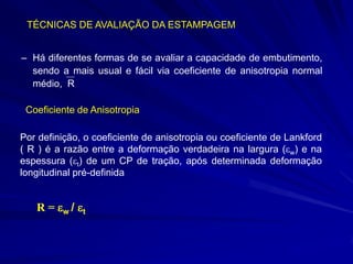 TÉCNICAS DE AVALIAÇÃO DA ESTAMPAGEM 
–Há diferentes formas de se avaliar a capacidade de embutimento, sendo a mais usual e fácil via coeficiente de anisotropia normal médio, R 
Coeficiente de Anisotropia 
Por definição, o coeficiente de anisotropia ou coeficiente de Lankford ( R ) é a razão entre a deformação verdadeira na largura (w) e na espessura (t) de um CP de tração, após determinada deformação longitudinal pré-definida 
R = w / t  