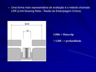 –Uma forma mais representativa de avaliação é o método chamado LDR (Limit Drawing Ratio - Razão de Estampagem Crítica). 
LDRc = Dmax/dp 
> LDR - > profundidade  