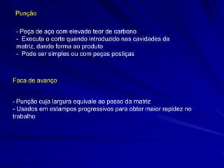 Punção 
Faca de avanço 
- Peça de aço com elevado teor de carbono 
- Executa o corte quando introduzido nas cavidades da matriz, dando forma ao produto 
- Pode ser simples ou com peças postiças 
- Punção cuja largura equivale ao passo da matriz 
- Usados em estampos progressivos para obter maior rapidez no trabalho  