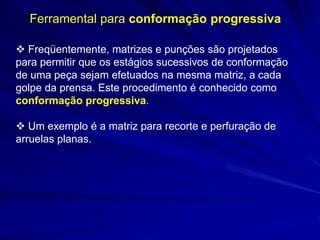 Ferramental para conformação progressiva 
 Freqüentemente, matrizes e punções são projetados para permitir que os estágios sucessivos de conformação de uma peça sejam efetuados na mesma matriz, a cada golpe da prensa. Este procedimento é conhecido como conformação progressiva. 
 Um exemplo é a matriz para recorte e perfuração de arruelas planas.  