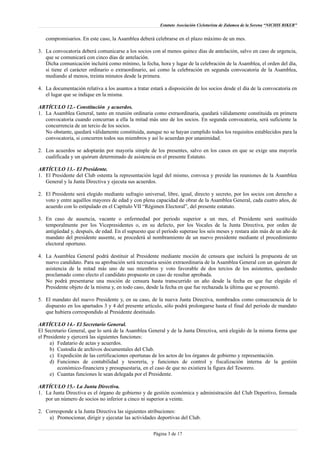 Estatuto Asociación Cicloturista de Zalamea de la Serena “NICHIS BIKER”
compromisarios. En este caso, la Asamblea deberá celebrarse en el plazo máximo de un mes.
3. La convocatoria deberá comunicarse a los socios con al menos quince días de antelación, salvo en caso de urgencia,
que se comunicará con cinco días de antelación.
Dicha comunicación incluirá como mínimo, la fecha, hora y lugar de la celebración de la Asamblea, el orden del día,
si tiene el carácter ordinario o extraordinario, así como la celebración en segunda convocatoria de la Asamblea,
mediando al menos, treinta minutos desde la primera.
4. La documentación relativa a los asuntos a tratar estará a disposición de los socios desde el día de la convocatoria en
el lugar que se indique en la misma.
ARTÍCULO 12.- Constitución y acuerdos.
1. La Asamblea General, tanto en reunión ordinaria como extraordinaria, quedará válidamente constituida en primera
convocatoria cuando concurran a ella la mitad más uno de los socios. En segunda convocatoria, será suficiente la
concurrencia de un tercio de los socios.
No obstante, quedará válidamente constituida, aunque no se hayan cumplido todos los requisitos establecidos para la
convocatoria, si concurren todos sus miembros y así lo acuerdan por unanimidad.
2. Los acuerdos se adoptarán por mayoría simple de los presentes, salvo en los casos en que se exige una mayoría
cualificada y un quórum determinado de asistencia en el presente Estatuto.
ARTÍCULO 13.- El Presidente.
1. El Presidente del Club ostenta la representación legal del mismo, convoca y preside las reuniones de la Asamblea
General y la Junta Directiva y ejecuta sus acuerdos.
2. El Presidente será elegido mediante sufragio universal, libre, igual, directo y secreto, por los socios con derecho a
voto y entre aquéllos mayores de edad y con plena capacidad de obrar de la Asamblea General, cada cuatro años, de
acuerdo con lo estipulado en el Capítulo VII “Régimen Electoral”, del presente estatuto.
3. En caso de ausencia, vacante o enfermedad por periodo superior a un mes, el Presidente será sustituido
temporalmente por los Vicepresidentes o, en su defecto, por los Vocales de la Junta Directiva, por orden de
antigüedad y, después, de edad. En el supuesto que el período superase los seis meses y restara aún más de un año de
mandato del presidente ausente, se procederá al nombramiento de un nuevo presidente mediante el procedimiento
electoral oportuno.
4. La Asamblea General podrá destituir al Presidente mediante moción de censura que incluirá la propuesta de un
nuevo candidato. Para su aprobación será necesaria sesión extraordinaria de la Asamblea General con un quórum de
asistencia de la mitad más uno de sus miembros y voto favorable de dos tercios de los asistentes, quedando
proclamado como electo el candidato propuesto en caso de resultar aprobada.
No podrá presentarse una moción de censura hasta transcurrido un año desde la fecha en que fue elegido el
Presidente objeto de la misma y, en todo caso, desde la fecha en que fue rechazada la última que se presentó.
5. El mandato del nuevo Presidente y, en su caso, de la nueva Junta Directiva, nombrados como consecuencia de lo
dispuesto en los apartados 3 y 4 del presente artículo, sólo podrá prolongarse hasta el final del periodo de mandato
que hubiera correspondido al Presidente destituido.
ARTÍCULO 14.- El Secretario General.
El Secretario General, que lo será de la Asamblea General y de la Junta Directiva, será elegido de la misma forma que
el Presidente y ejercerá las siguientes funciones:
a) Fedatario de actas y acuerdos.
b) Custodia de archivos documentales del Club.
c) Expedición de las certificaciones oportunas de los actos de los órganos de gobierno y representación.
d) Funciones de contabilidad y tesorería, y funciones de control y fiscalización interna de la gestión
económico-financiera y presupuestaria, en el caso de que no existiera la figura del Tesorero.
e) Cuantas funciones le sean delegada por el Presidente.
ARTÍCULO 15.- La Junta Directiva.
1. La Junta Directiva es el órgano de gobierno y de gestión económica y administración del Club Deportivo, formada
por un número de socios no inferior a cinco ni superior a veinte.
2. Corresponde a la Junta Directiva las siguientes atribuciones:
a) Promocionar, dirigir y ejecutar las actividades deportivas del Club.
Página 3 de 17
 