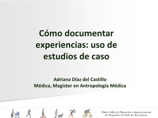 Cómo documentar experiencias: uso de estudios de caso Adriana Díaz del Castillo Médica, Magister en Antropología Médica 