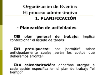 Organización de Eventos
       El proceso administrativo
              1. PLANIFICACIÓN

   - Planeación de actividades

  El plan general de trabajo:           implica
confeccionar el listado de tareas

  El presupuesto: nos permitirá saber
anticipadamente cuales serán los costos que
deberemos afrontar

   La calendarización: debemos otorgar a
cada acción especifica en el plan de trabajo “el
tiempo”
 