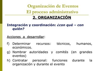 Organización de Eventos
           El proceso administrativo
               2. ORGANIZACIÓN
Integración y coordinación: ¿con qué – con
   quién?

Acciones a desarrollar:
           desarrollar

f) Determinar     recursos:    técnicos,   humanos,
   económicos.
g) Nombrar autoridades y comités (en grandes
   eventos)
h) Contratar   personal:    funciones    durante la
   organización y durante el evento
 