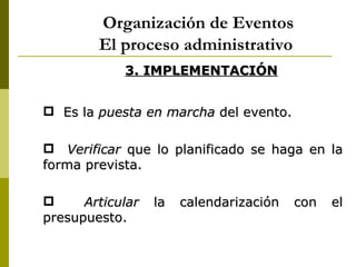 Organización de Eventos
        El proceso administrativo
            3. IMPLEMENTACIÓN


 Es la puesta en marcha del evento.

 Verificar que lo planificado se haga en la
forma prevista.

     Articular   la   calendarización   con   el
presupuesto.
 