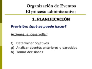 Organización de Eventos
         El proceso administrativo
             1. PLANIFICACIÓN
Previsión: ¿qué se puede hacer?

Acciones a desarrollar:
           desarrollar

f) Determinar objetivos
g) Analizar eventos anteriores o parecidos
h) Tomar decisiones
 