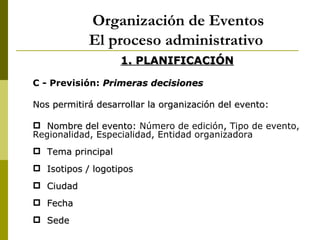 Organización de Eventos
            El proceso administrativo
                   1. PLANIFICACIÓN

C - Previsión: Primeras decisiones

Nos permitirá desarrollar la organización del evento:

 Nombre del evento: Número de edición, Tipo de evento,
Regionalidad, Especialidad, Entidad organizadora
 Tema principal
 Isotipos / logotipos
 Ciudad
 Fecha
 Sede
 