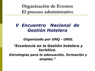 Organización de Eventos
      El proceso administrativo

   V Encuentro Nacional de
       Gestión Hotelera

       Organizado por UNQ - UNSL

  “Excelencia en la Gestión hotelera y
                turística.
Estrategias para la adecuación, formación y
                 empleo.”
 