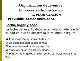 Organización de Eventos
          El proceso administrativo
                     1. PLANIFICACIÓN
- Previsión: Tomar decisiones

Fecha, lugar y sede
La fecha del evento debe estar relacionada con la
ciudad en que se desarrolla la reunión, asegura:

 la disposición de plazas hoteleras,
 las disponibilidad gastronómica,
 lugares en medios de transporte,
 espacios, salones para reuniones,
 Evaluar los mejores precios de los servicios necesarios,
etc.
 