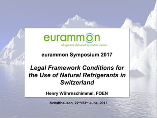 eurammon Symposium 2017
Legal Framework Conditions for
the Use of Natural Refrigerants in
Switzerland
Henry Wöhrnschimmel, FOEN
Schaffhausen, 22nd/23rd June, 2017
 