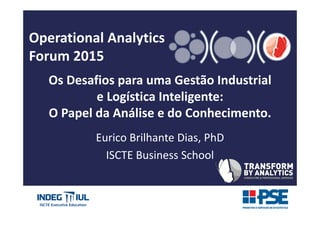 Operational Analytics
Forum 2015
Os Desafios para uma Gestão Industrial
e Logística Inteligente:
O Papel da Análise e do Conhecimento.
Eurico Brilhante Dias, PhD
ISCTE Business School
 