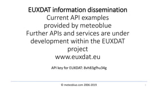 © meteoblue.com 2006-2019
EUXDAT information dissemination
Current API examples
provided by meteoblue
Further APIs and services are under
development within the EUXDAT
project
www.euxdat.eu
API key for EUXDAT: 8vh83gfhu34g
1
 