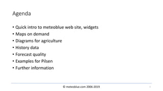 © meteoblue.com 2006-2019
Agenda
• Quick intro to meteoblue web site, widgets
• Maps on demand
• Diagrams for agriculture
• History data
• Forecast quality
• Examples for Pilsen
• Further information
2
 