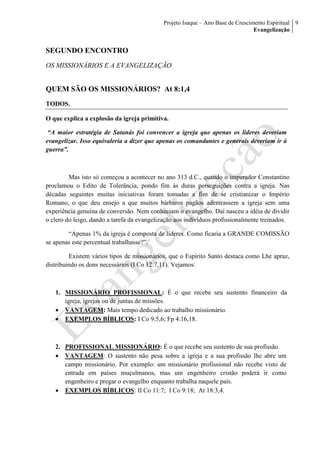 Projeto Isaque – Ano Base de Crescimento Espiritual
Evangelização
9
SEGUNDO ENCONTRO
OS MISSIONÁRIOS E A EVANGELIZAÇÃO
QUEM SÃO OS MISSIONÁRIOS? At 8:1,4
TODOS.
O que explica a explosão da igreja primitiva.
“A maior estratégia de Satanás foi convencer a igreja que apenas os líderes deveriam
evangelizar. Isso equivaleria a dizer que apenas os comandantes e generais deveriam ir à
guerra”.
Mas isto só começou a acontecer no ano 313 d.C., quando o imperador Constantino
proclamou o Edito de Tolerância, pondo fim às duras perseguições contra a igreja. Nas
décadas seguintes muitas iniciativas foram tomadas a fim de se cristianizar o Império
Romano, o que deu ensejo a que muitos bárbaros pagãos adentrassem a igreja sem uma
experiência genuína de conversão. Nem conheciam o evangelho. Daí nasceu a idéia de dividir
o clero do leigo, dando a tarefa da evangelização aos indivíduos profissionalmente treinados.
“Apenas 1% da igreja é composta de líderes. Como ficaria a GRANDE COMISSÃO
se apenas este percentual trabalhasse?”.
Existem vários tipos de missionários, que o Espírito Santo destaca como Lhe apraz,
distribuindo os dons necessários (I Co 12:7,11). Vejamos:
1. MISSIONÁRIO PROFISSIONAL: É o que recebe seu sustento financeiro da
igreja, igrejas ou de juntas de missões.
 VANTAGEM: Mais tempo dedicado ao trabalho missionário.
 EXEMPLOS BÍBLICOS: I Co 9:5,6; Fp 4:16,18.
2. PROFISSIONAL MISSIONÁRIO: É o que recebe seu sustento de sua profissão.
 VANTAGEM: O sustento não pesa sobre a igreja e a sua profissão lhe abre um
campo missionário. Por exemplo: um missionário profissional não recebe visto de
entrada em países muçulmanos, mas um engenheiro cristão poderá ir como
engenheiro e pregar o evangelho enquanto trabalha naquele país.
 EXEMPLOS BÍBLICOS: II Co 11:7; I Co 9:18; At 18:3,4.
 