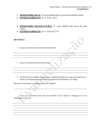 Projeto Isaque – Ano Base de Crescimento Espiritual
Evangelização
10
3. MISSIONÁRIO LOCAL: É o que trabalha dentre o povo de sua própria cultura.
 EXEMPLOS BÍBLICOS: At 11:19,20; Gl 2:7
4. MISSIONÁRIO TRANSCULTURAL: É o que trabalha entre povos de outra
cultura.
 EXEMPLOS BÍBLICOS: At 11:19,20; Gl 2:7-8
REVISÃO 4
1. O que é um missionário profissional transcultural?
2. O que é um profissional missionário local?
3. No Kuwait há necessidade de gente para a indústria petrolífera; há vagas para professores e
técnicos em Moçambique e precisa-se de engenheiros na Mauritânia e no Iraque.
Que tipo de missionário se enquadraria para este trabalho?
Você é um missionário? Que tipo de missionário você é? Quais as vantagens de ser um
missionário como você?
 