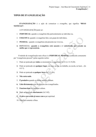 Projeto Isaque – Ano Base de Crescimento Espiritual
Evangelização
11
TIPOS DE EVANGELIZAÇÃO
EVANGELIZAÇÃO é a ação de comunicar o evangelho, que significa “BOAS
NOTÍCIAS”.
A EVANGELIZAÇÃO pode ser:
1. INDIVIDUAL: quando o evangelista fala particularmente ao indivíduo ou,
2. COLETIVA: quando o evangelista fala a um grupo de indivíduos,
3. PESSOAL: quando o evangelista está presente (ao vivo) ou,
4. IMPESSOAL: quando o evangelista está ausente e é substituído por veículo ou
mídia que o representem.
O método de evangelização mais eficaz é o INDIVIDUAL PESSOAL (conhecido comumente
por “evangelismo pessoal”) pelas seguinte razões:
1. Pode ser praticado por todos os missionários evangelistas (At 8:1,4; 11:19,20).
2. Pode ser praticado em qualquer lugar, em casa, na rua, no trabalho, na escola, no lazer... (Jo
4:5-7).
3. Pode ser praticado a qualquer hora (Jo 3:2; 4:6).
4. Não custa nada.
5. É produtivo quando os outros métodos falham.
6. Lida diretamente com as objeções dos evangelizados.
7. Funciona bem em qualquer cultura.
8. Pode ser praticado diariamente (At 5:42).
9. O novo convertido já nasce com o pai espiritual.
10. Glorifica somente a Deus.
 